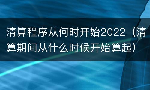 清算程序从何时开始2022（清算期间从什么时候开始算起）