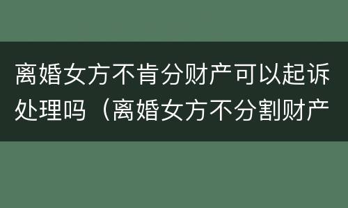 离婚女方不肯分财产可以起诉处理吗（离婚女方不分割财产怎么办）