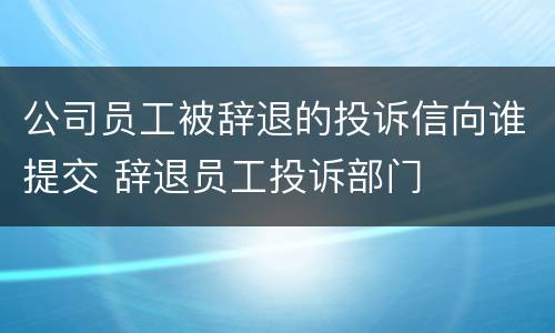 公司员工被辞退的投诉信向谁提交 辞退员工投诉部门