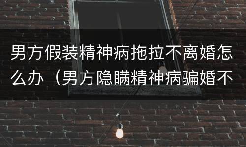 男方假装精神病拖拉不离婚怎么办（男方隐瞒精神病骗婚不肯离婚还要求返还聘礼）