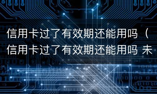 信用卡过了有效期还能用吗（信用卡过了有效期还能用吗 未激活）