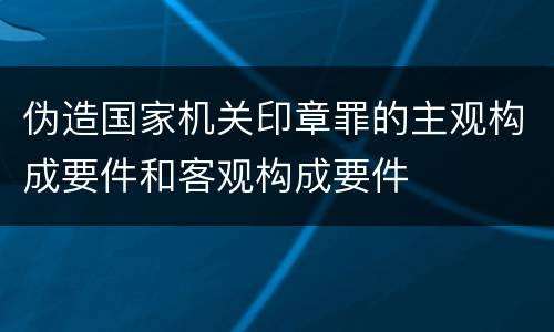 伪造国家机关印章罪的主观构成要件和客观构成要件