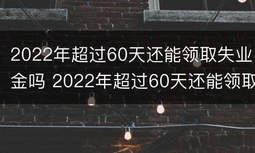 2022年超过60天还能领取失业金吗 2022年超过60天还能领取失业金吗请问