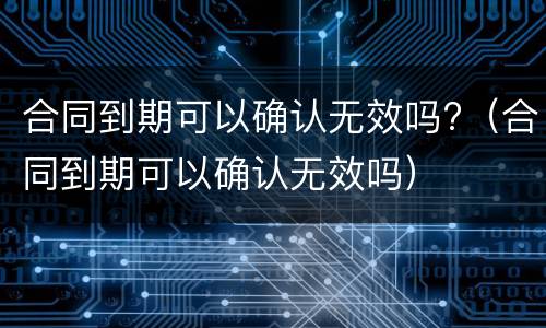 合同到期可以确认无效吗?（合同到期可以确认无效吗）