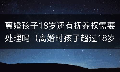 离婚孩子18岁还有抚养权需要处理吗（离婚时孩子超过18岁以后还存在抚养权吗）