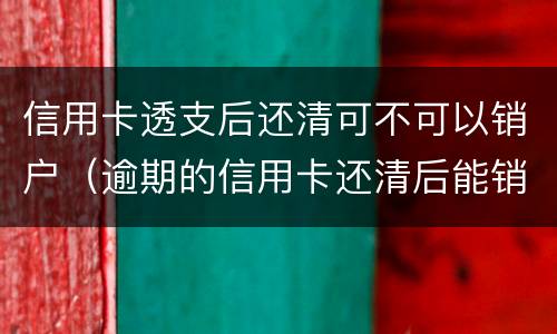 信用卡透支后还清可不可以销户（逾期的信用卡还清后能销户吗）