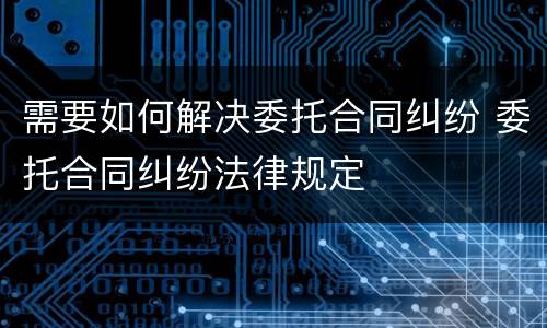 需要如何解决委托合同纠纷 委托合同纠纷法律规定