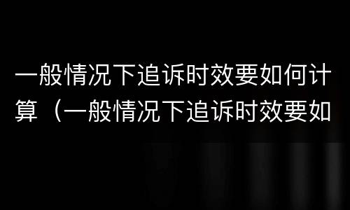 一般情况下追诉时效要如何计算（一般情况下追诉时效要如何计算呢）