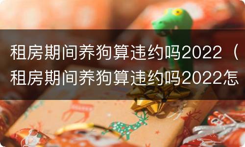 租房期间养狗算违约吗2022（租房期间养狗算违约吗2022怎么办）