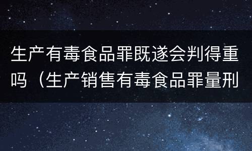 生产有毒食品罪既遂会判得重吗（生产销售有毒食品罪量刑）