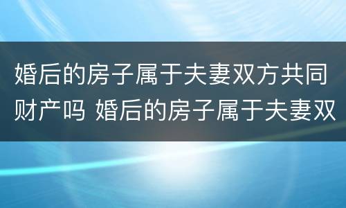 婚后的房子属于夫妻双方共同财产吗 婚后的房子属于夫妻双方共同财产吗知乎