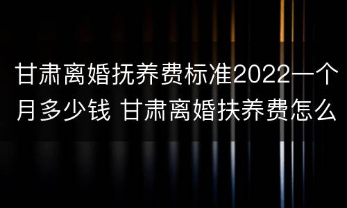 甘肃离婚抚养费标准2022一个月多少钱 甘肃离婚扶养费怎么算