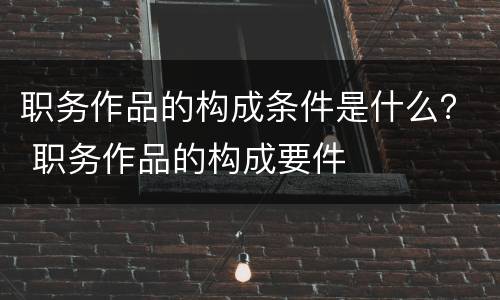 职务作品的构成条件是什么？ 职务作品的构成要件