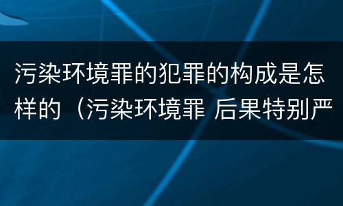污染环境罪的犯罪的构成是怎样的（污染环境罪 后果特别严重）