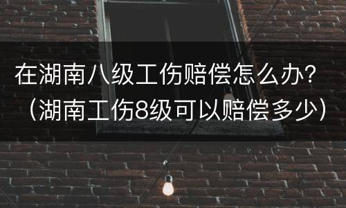 在湖南八级工伤赔偿怎么办？（湖南工伤8级可以赔偿多少）