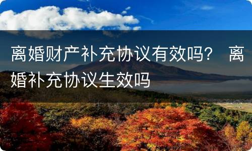 离婚财产补充协议有效吗？ 离婚补充协议生效吗