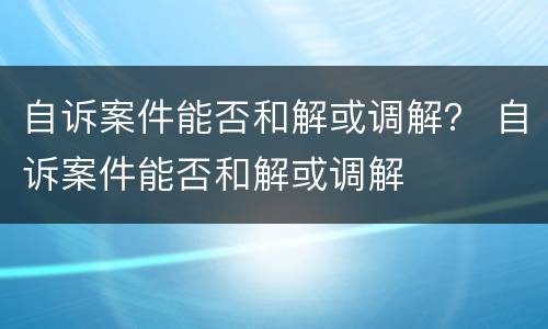 自诉案件能否和解或调解？ 自诉案件能否和解或调解
