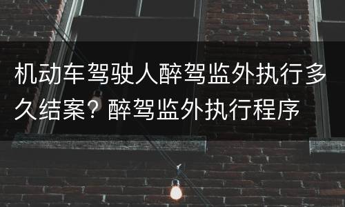 机动车驾驶人醉驾监外执行多久结案? 醉驾监外执行程序