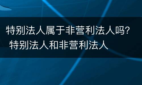 特别法人属于非营利法人吗？ 特别法人和非营利法人
