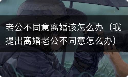 老公不同意离婚该怎么办（我提出离婚老公不同意怎么办）
