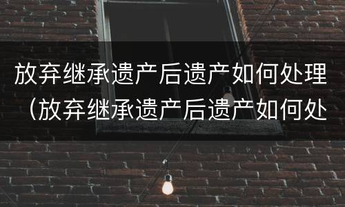放弃继承遗产后遗产如何处理（放弃继承遗产后遗产如何处理）