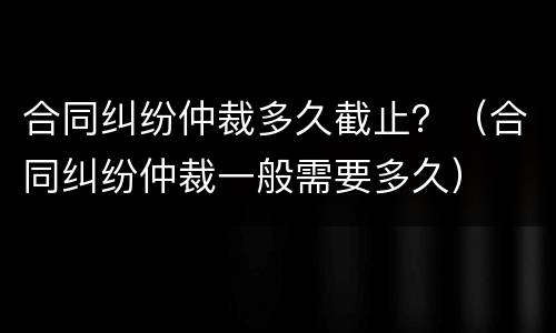 合同纠纷仲裁多久截止？（合同纠纷仲裁一般需要多久）
