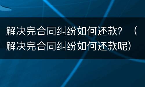 解决完合同纠纷如何还款？（解决完合同纠纷如何还款呢）