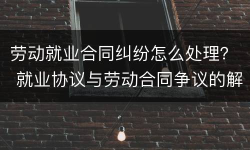 劳动就业合同纠纷怎么处理？ 就业协议与劳动合同争议的解决办法