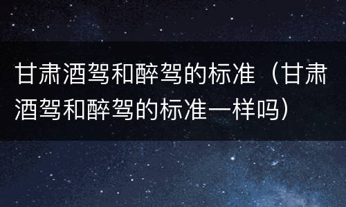 甘肃酒驾和醉驾的标准（甘肃酒驾和醉驾的标准一样吗）