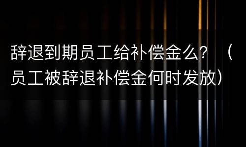 辞退到期员工给补偿金么？（员工被辞退补偿金何时发放）