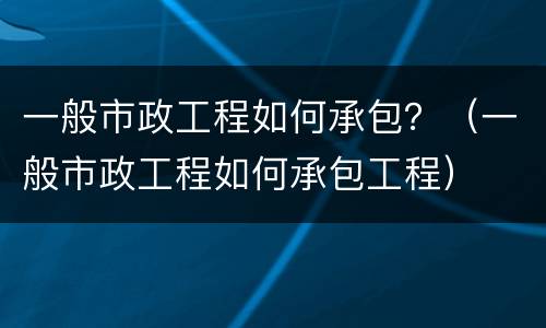 一般市政工程如何承包？（一般市政工程如何承包工程）