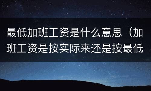 最低加班工资是什么意思（加班工资是按实际来还是按最低）
