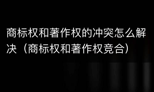 商标权和著作权的冲突怎么解决（商标权和著作权竞合）