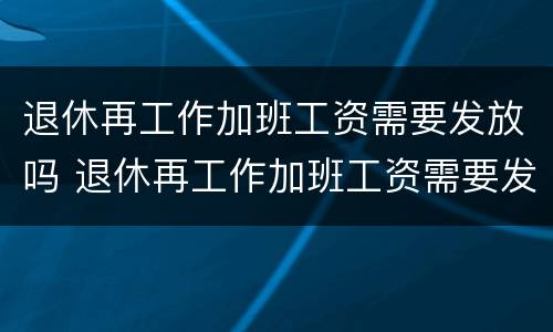 退休再工作加班工资需要发放吗 退休再工作加班工资需要发放吗现在