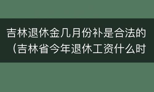 吉林退休金几月份补是合法的（吉林省今年退休工资什么时候补发）