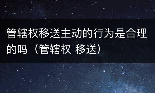 管辖权移送主动的行为是合理的吗（管辖权 移送）