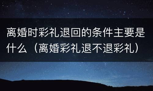 离婚时彩礼退回的条件主要是什么（离婚彩礼退不退彩礼）