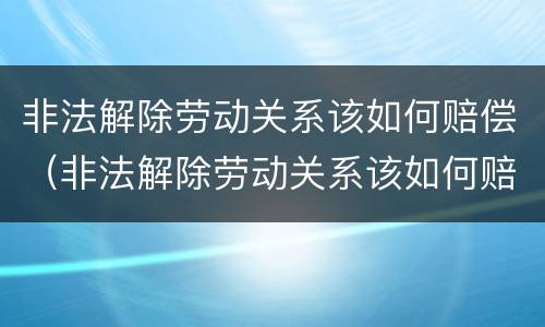 非法解除劳动关系该如何赔偿（非法解除劳动关系该如何赔偿员工）