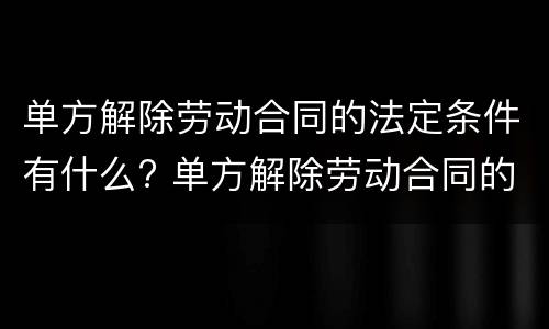 单方解除劳动合同的法定条件有什么? 单方解除劳动合同的法定条件有什么影响