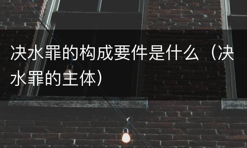 决水罪的构成要件是什么（决水罪的主体）
