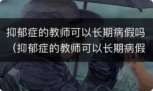 抑郁症的教师可以长期病假吗（抑郁症的教师可以长期病假吗知乎）