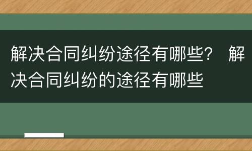 解决合同纠纷途径有哪些？ 解决合同纠纷的途径有哪些