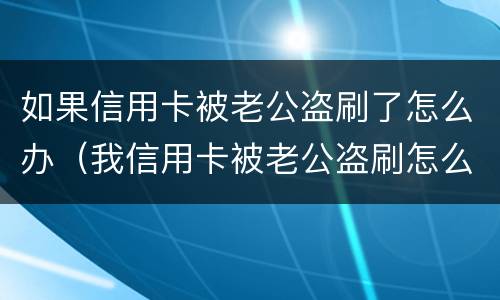 如果信用卡被老公盗刷了怎么办（我信用卡被老公盗刷怎么办）