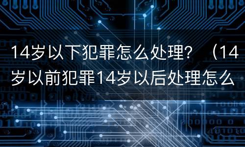 14岁以下犯罪怎么处理？（14岁以前犯罪14岁以后处理怎么判刑）