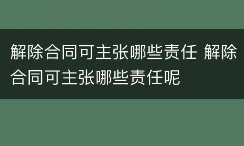 解除合同可主张哪些责任 解除合同可主张哪些责任呢