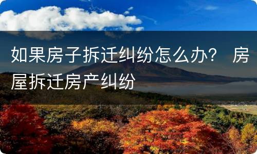如果房子拆迁纠纷怎么办？ 房屋拆迁房产纠纷