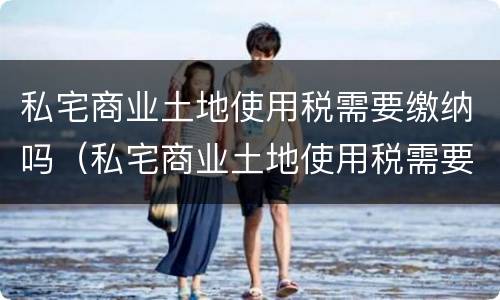 私宅商业土地使用税需要缴纳吗（私宅商业土地使用税需要缴纳吗）