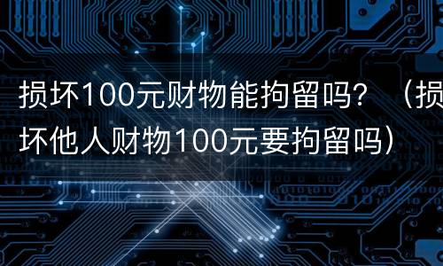 损坏100元财物能拘留吗？（损坏他人财物100元要拘留吗）