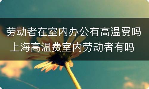 劳动者在室内办公有高温费吗 上海高温费室内劳动者有吗
