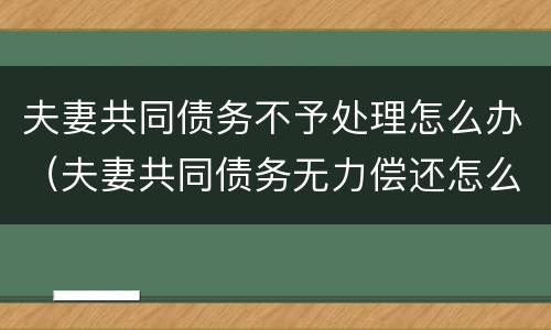 夫妻共同债务不予处理怎么办（夫妻共同债务无力偿还怎么办）